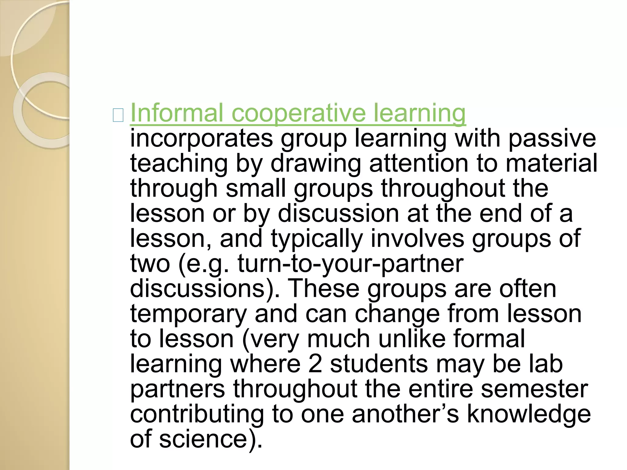Informal cooperative learning 
incorporates group learning with passive 
teaching by drawing attention to material 
through small groups throughout the 
lesson or by discussion at the end of a 
lesson, and typically involves groups of 
two (e.g. turn-to-your-partner 
discussions). These groups are often 
temporary and can change from lesson 
to lesson (very much unlike formal 
learning where 2 students may be lab 
partners throughout the entire semester 
contributing to one another’s knowledge 
of science). 
 