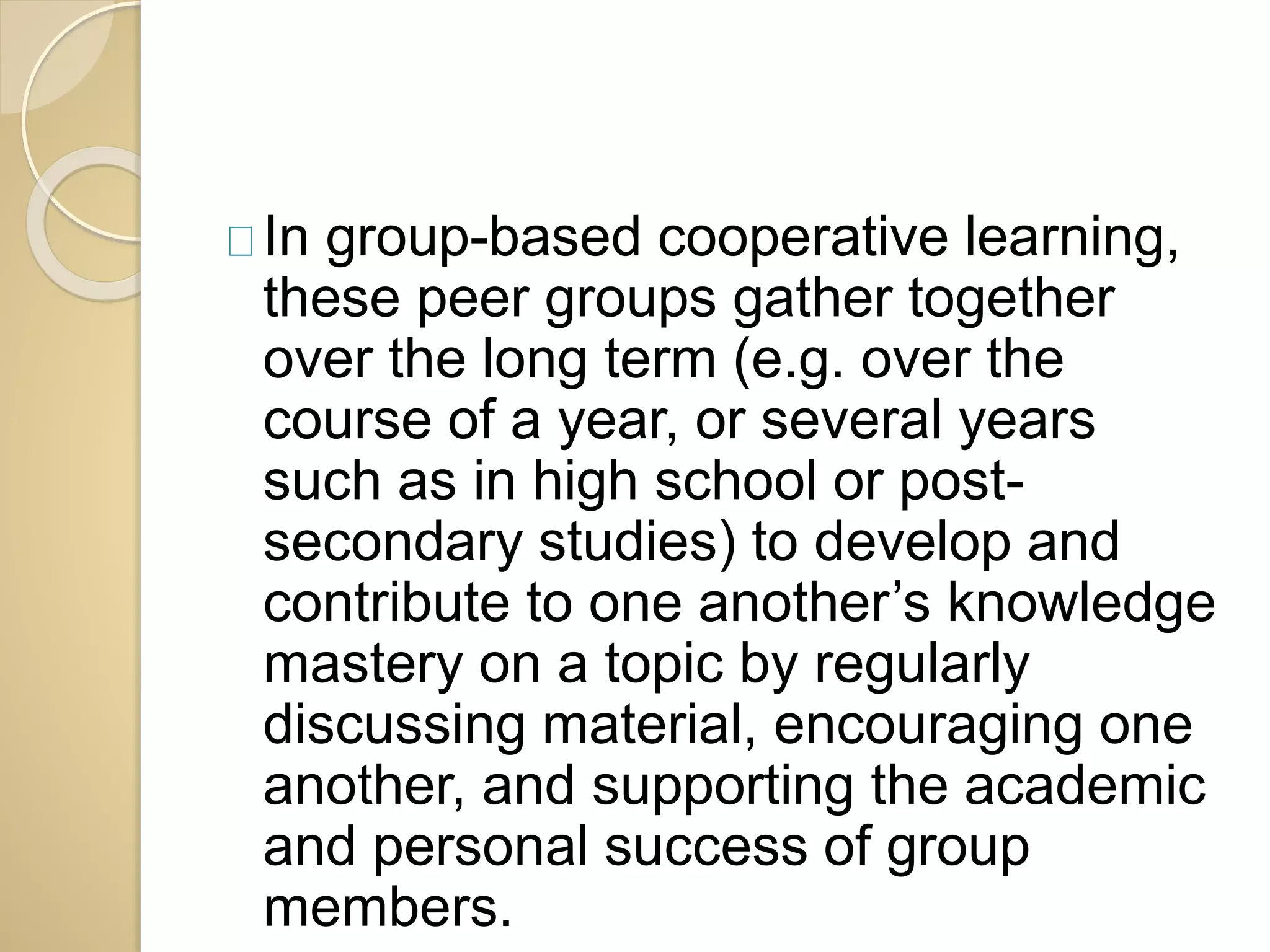 In group-based cooperative learning, 
these peer groups gather together 
over the long term (e.g. over the 
course of a year, or several years 
such as in high school or post-secondary 
studies) to develop and 
contribute to one another’s knowledge 
mastery on a topic by regularly 
discussing material, encouraging one 
another, and supporting the academic 
and personal success of group 
members. 
 
