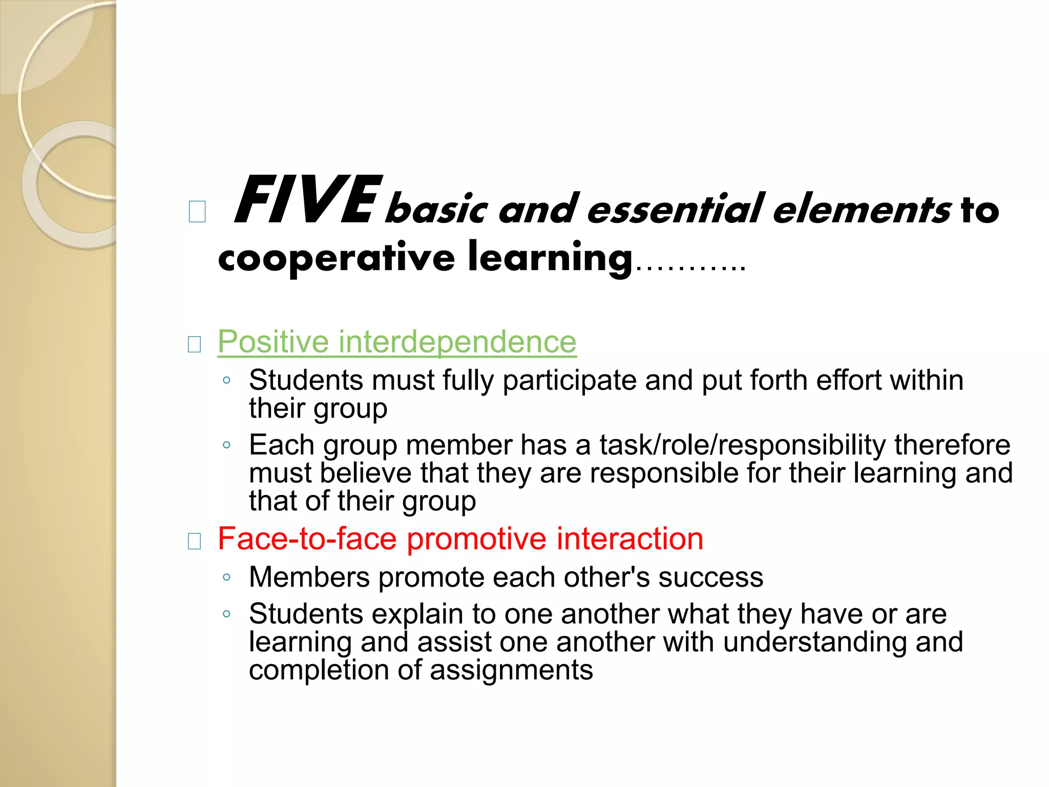 FIVE basic and essential elements to 
cooperative learning……….. 
Positive interdependence 
◦ Students must fully participate and put forth effort within 
their group 
◦ Each group member has a task/role/responsibility therefore 
must believe that they are responsible for their learning and 
that of their group 
Face-to-face promotive interaction 
◦ Members promote each other's success 
◦ Students explain to one another what they have or are 
learning and assist one another with understanding and 
completion of assignments 
 