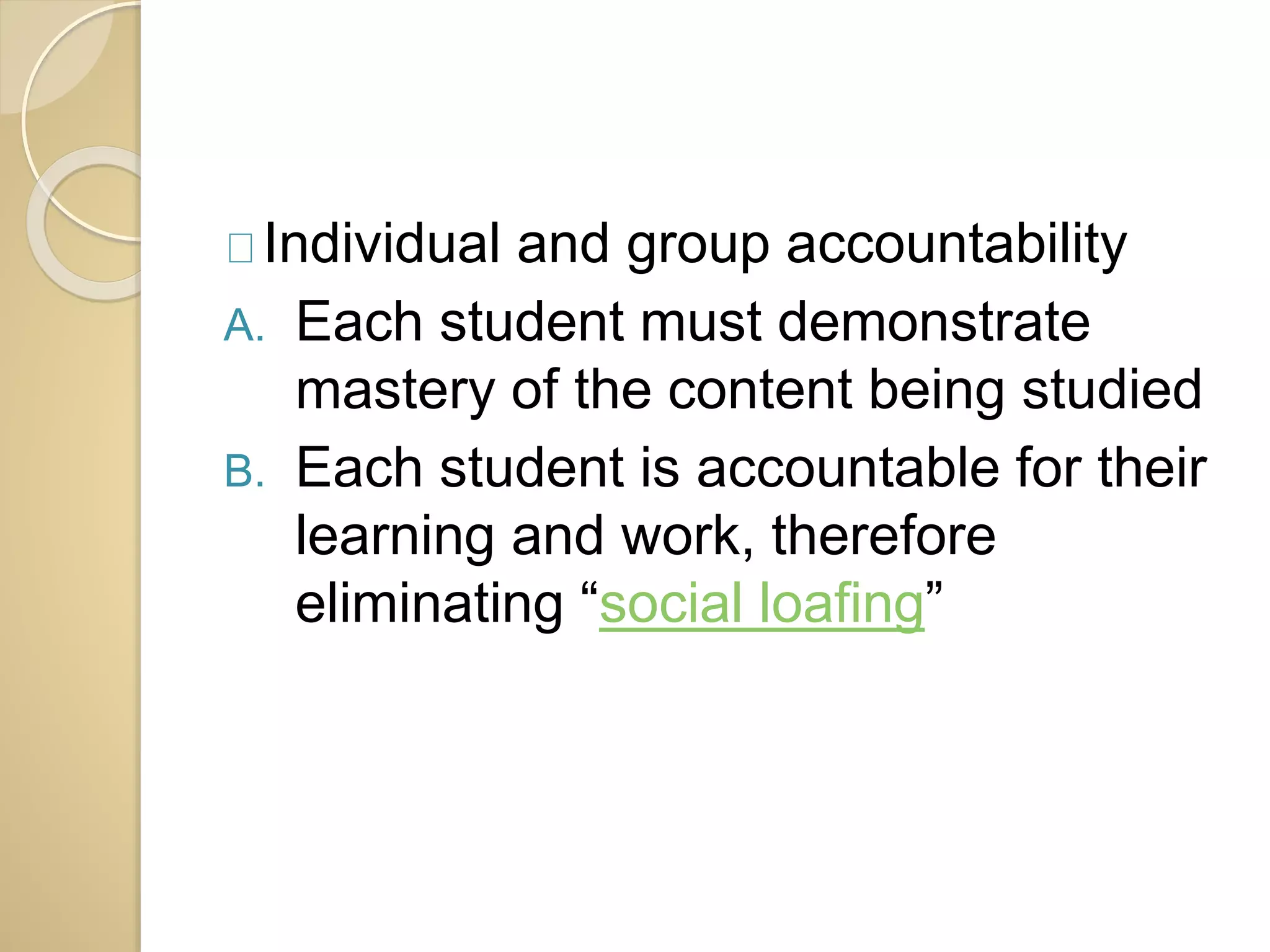 Individual and group accountability 
A. Each student must demonstrate 
mastery of the content being studied 
B. Each student is accountable for their 
learning and work, therefore 
eliminating “social loafing” 
 