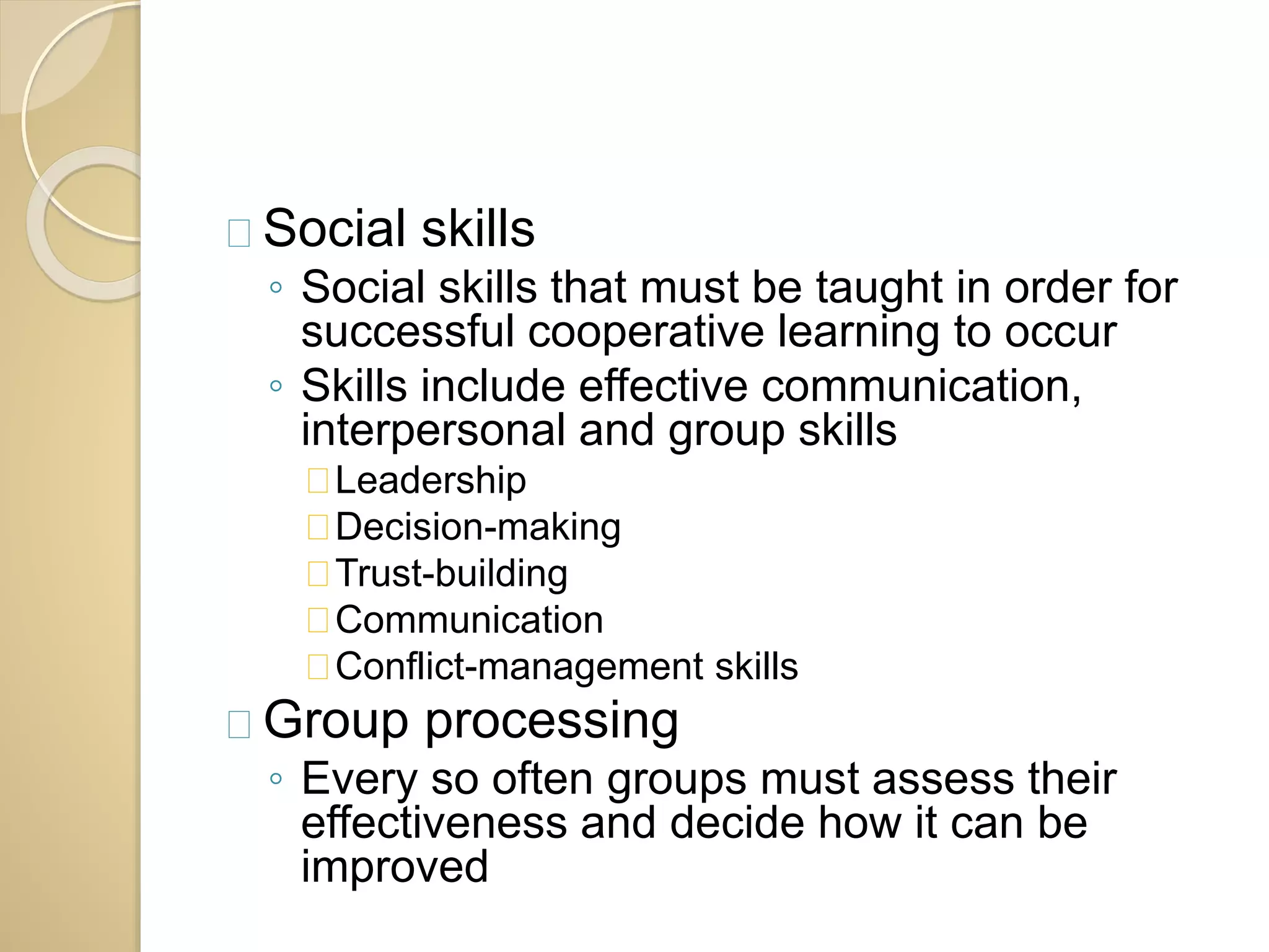 Social skills 
◦ Social skills that must be taught in order for 
successful cooperative learning to occur 
◦ Skills include effective communication, 
interpersonal and group skills 
Leadership 
Decision-making 
Trust-building 
Communication 
Conflict-management skills 
Group processing 
◦ Every so often groups must assess their 
effectiveness and decide how it can be 
improved 
 