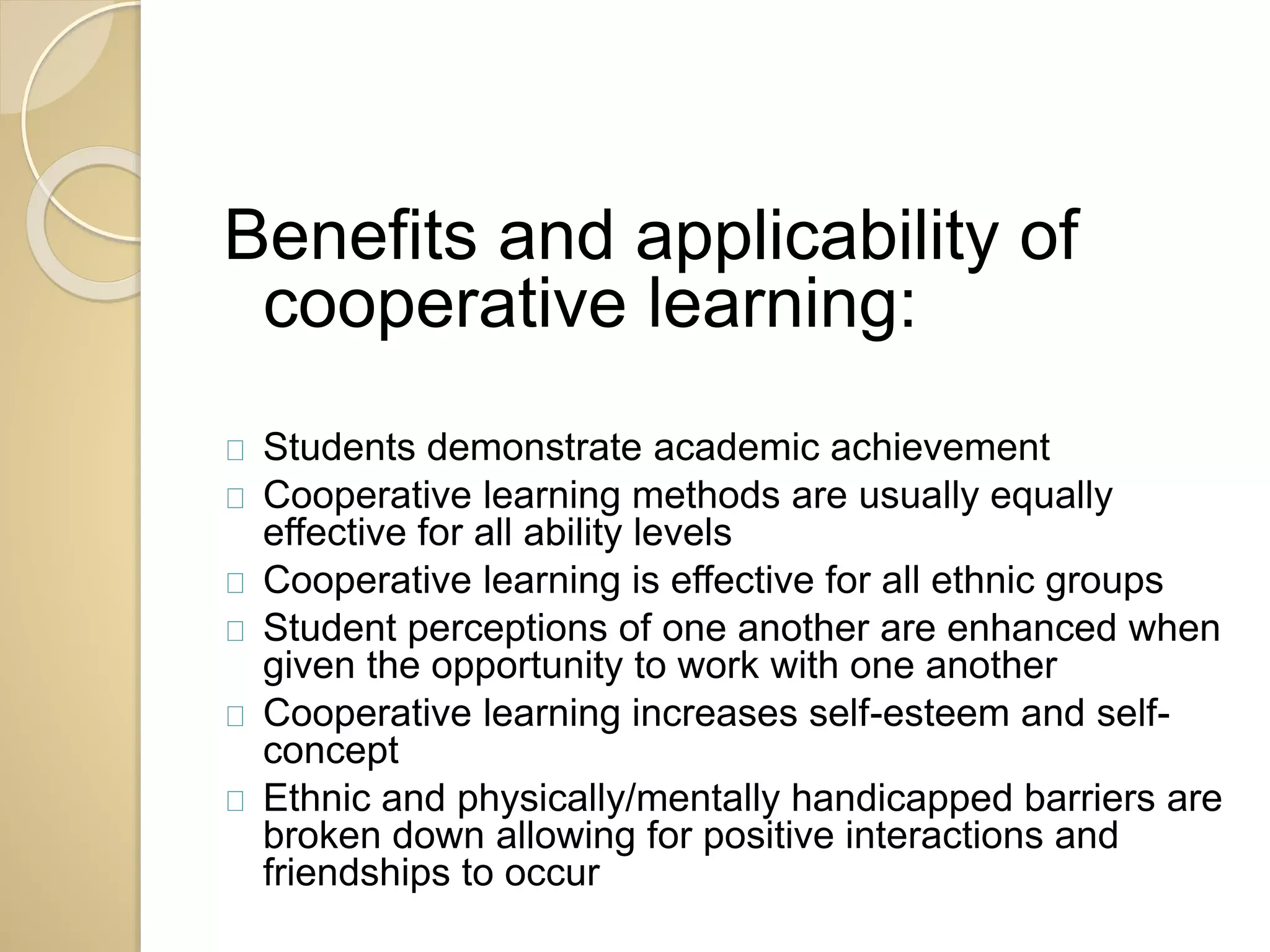Benefits and applicability of 
cooperative learning: 
Students demonstrate academic achievement 
Cooperative learning methods are usually equally 
effective for all ability levels 
Cooperative learning is effective for all ethnic groups 
Student perceptions of one another are enhanced when 
given the opportunity to work with one another 
Cooperative learning increases self-esteem and self-concept 
Ethnic and physically/mentally handicapped barriers are 
broken down allowing for positive interactions and 
friendships to occur 
 