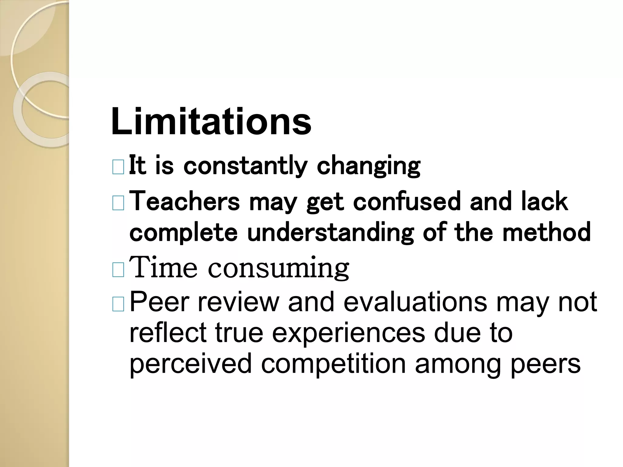 Limitations 
It is constantly changing 
Teachers may get confused and lack 
complete understanding of the method 
Time consuming 
Peer review and evaluations may not 
reflect true experiences due to 
perceived competition among peers 
 