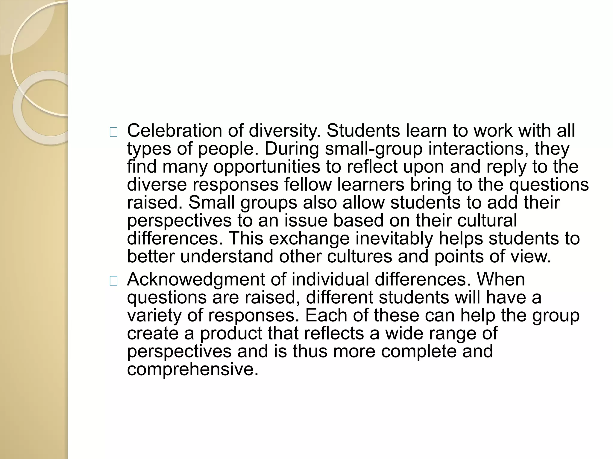 Celebration of diversity. Students learn to work with all 
types of people. During small-group interactions, they 
find many opportunities to reflect upon and reply to the 
diverse responses fellow learners bring to the questions 
raised. Small groups also allow students to add their 
perspectives to an issue based on their cultural 
differences. This exchange inevitably helps students to 
better understand other cultures and points of view. 
Acknowedgment of individual differences. When 
questions are raised, different students will have a 
variety of responses. Each of these can help the group 
create a product that reflects a wide range of 
perspectives and is thus more complete and 
comprehensive. 
 