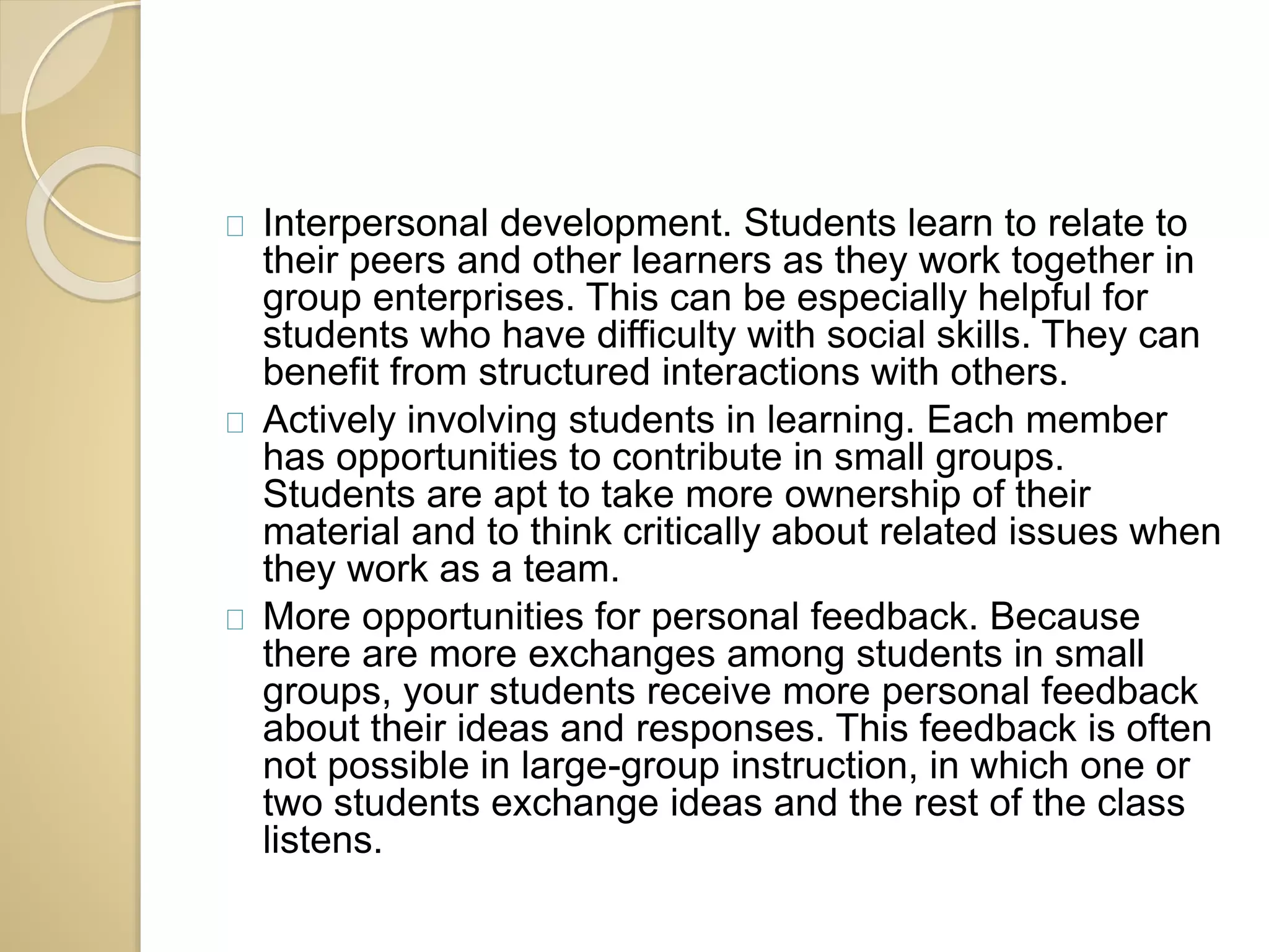 Interpersonal development. Students learn to relate to 
their peers and other learners as they work together in 
group enterprises. This can be especially helpful for 
students who have difficulty with social skills. They can 
benefit from structured interactions with others. 
Actively involving students in learning. Each member 
has opportunities to contribute in small groups. 
Students are apt to take more ownership of their 
material and to think critically about related issues when 
they work as a team. 
More opportunities for personal feedback. Because 
there are more exchanges among students in small 
groups, your students receive more personal feedback 
about their ideas and responses. This feedback is often 
not possible in large-group instruction, in which one or 
two students exchange ideas and the rest of the class 
listens. 
 