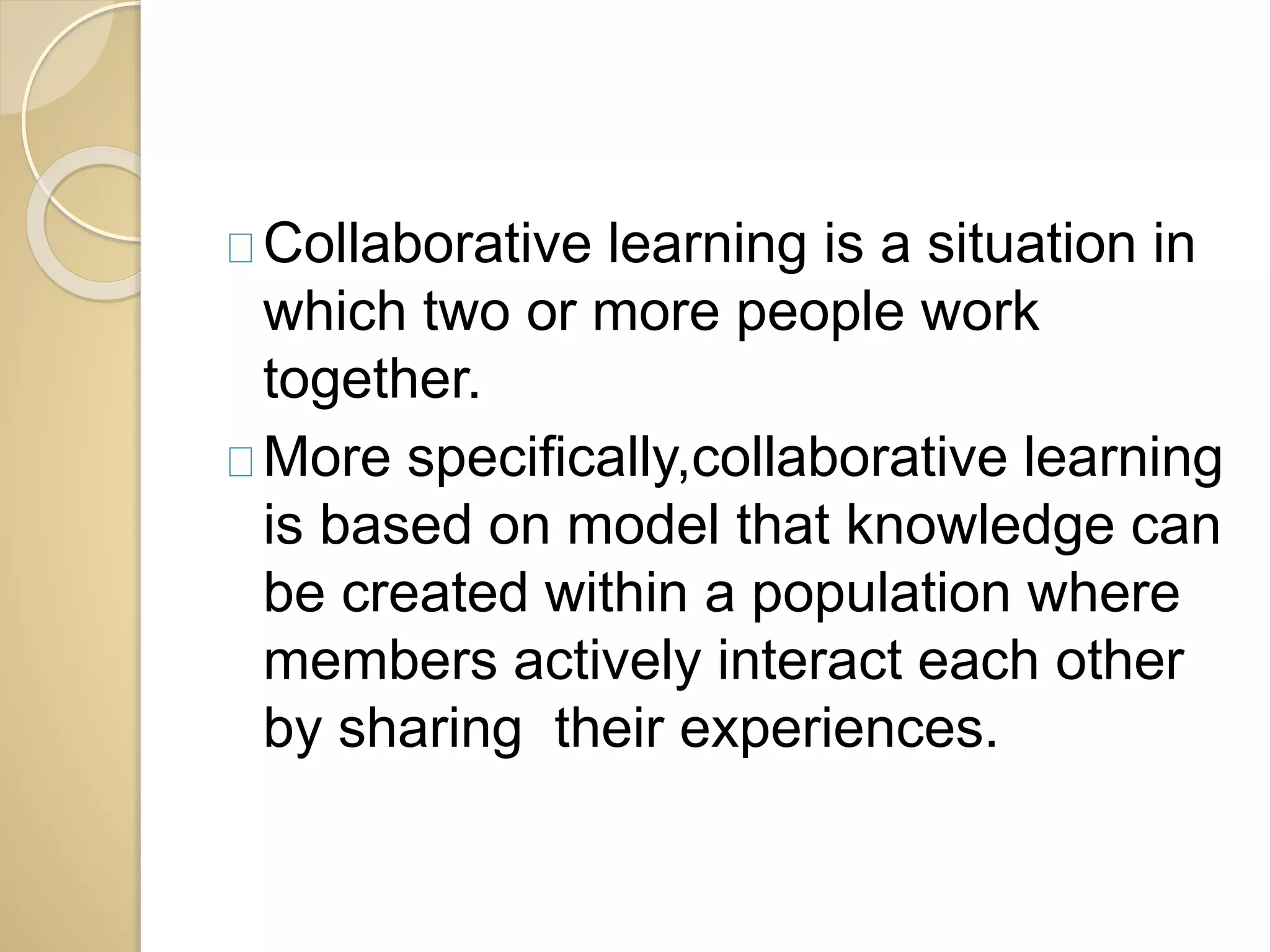 Collaborative learning is a situation in 
which two or more people work 
together. 
More specifically,collaborative learning 
is based on model that knowledge can 
be created within a population where 
members actively interact each other 
by sharing their experiences. 
 