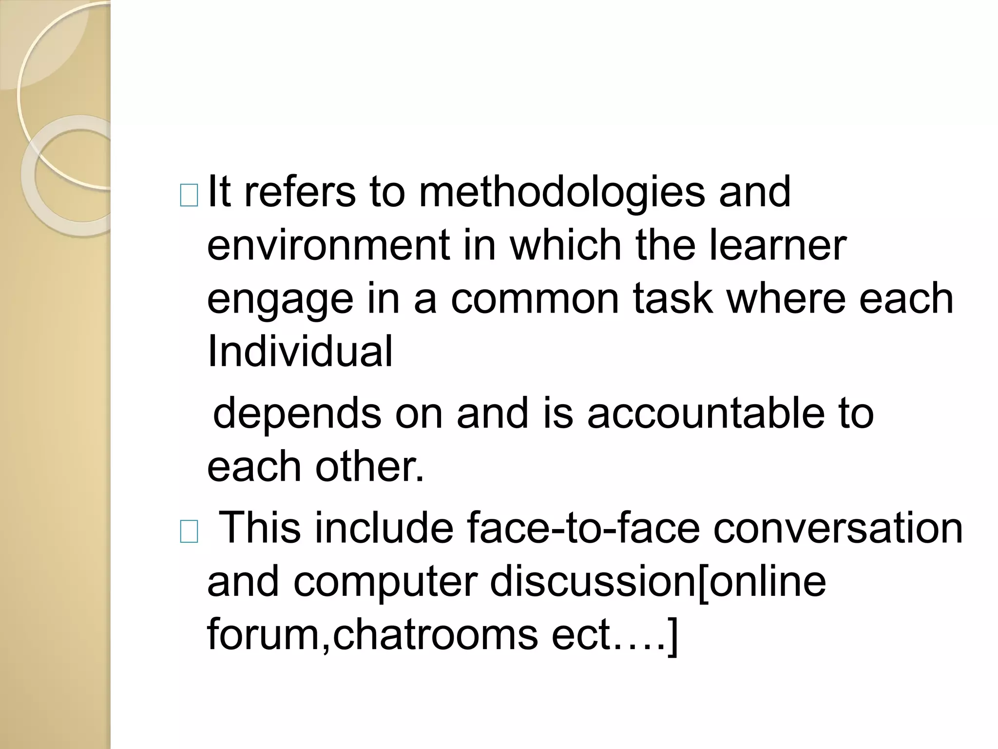 It refers to methodologies and 
environment in which the learner 
engage in a common task where each 
Individual 
depends on and is accountable to 
each other. 
This include face-to-face conversation 
and computer discussion[online 
forum,chatrooms ect….] 
 