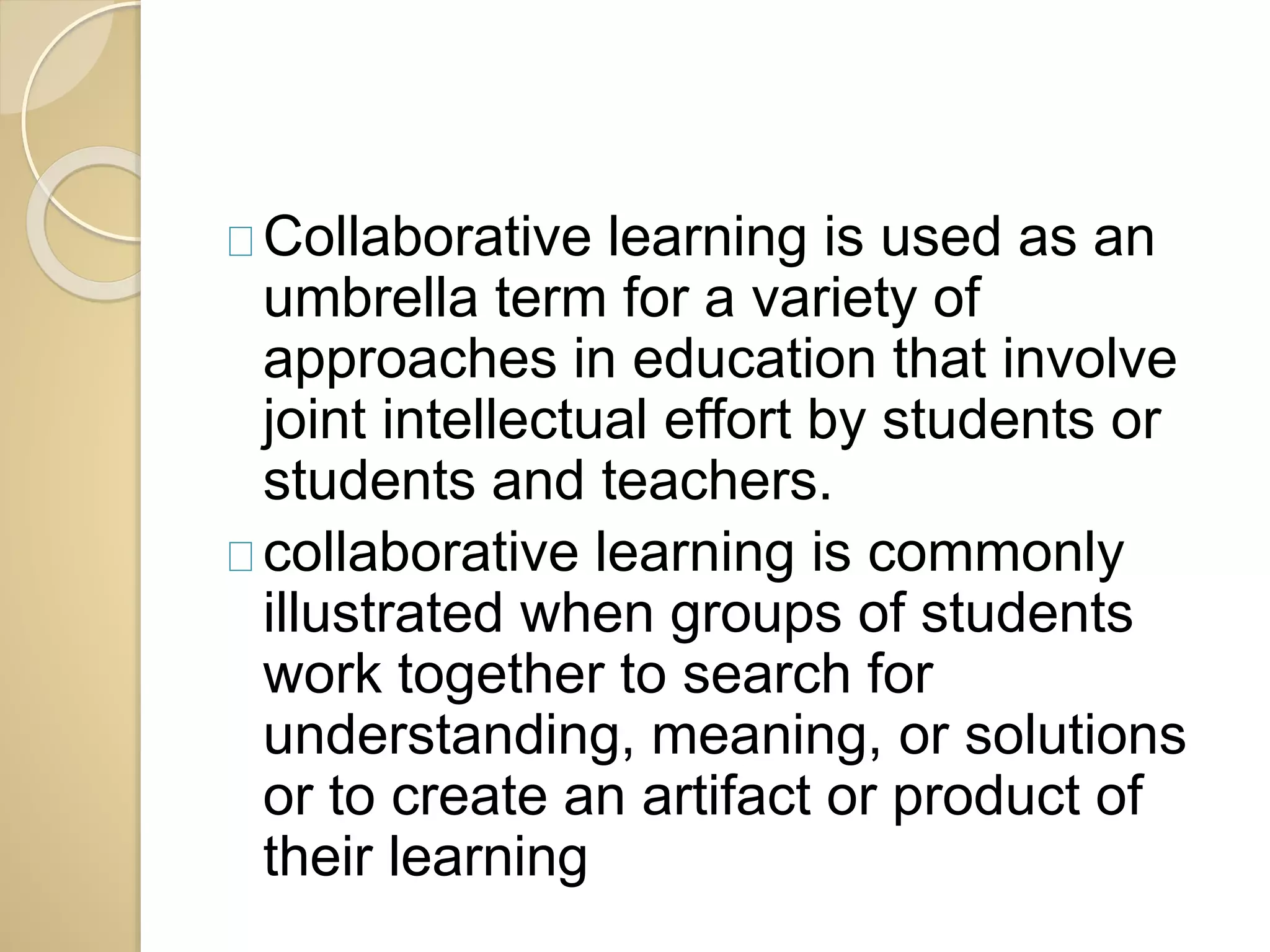 Collaborative learning is used as an 
umbrella term for a variety of 
approaches in education that involve 
joint intellectual effort by students or 
students and teachers. 
collaborative learning is commonly 
illustrated when groups of students 
work together to search for 
understanding, meaning, or solutions 
or to create an artifact or product of 
their learning 
 