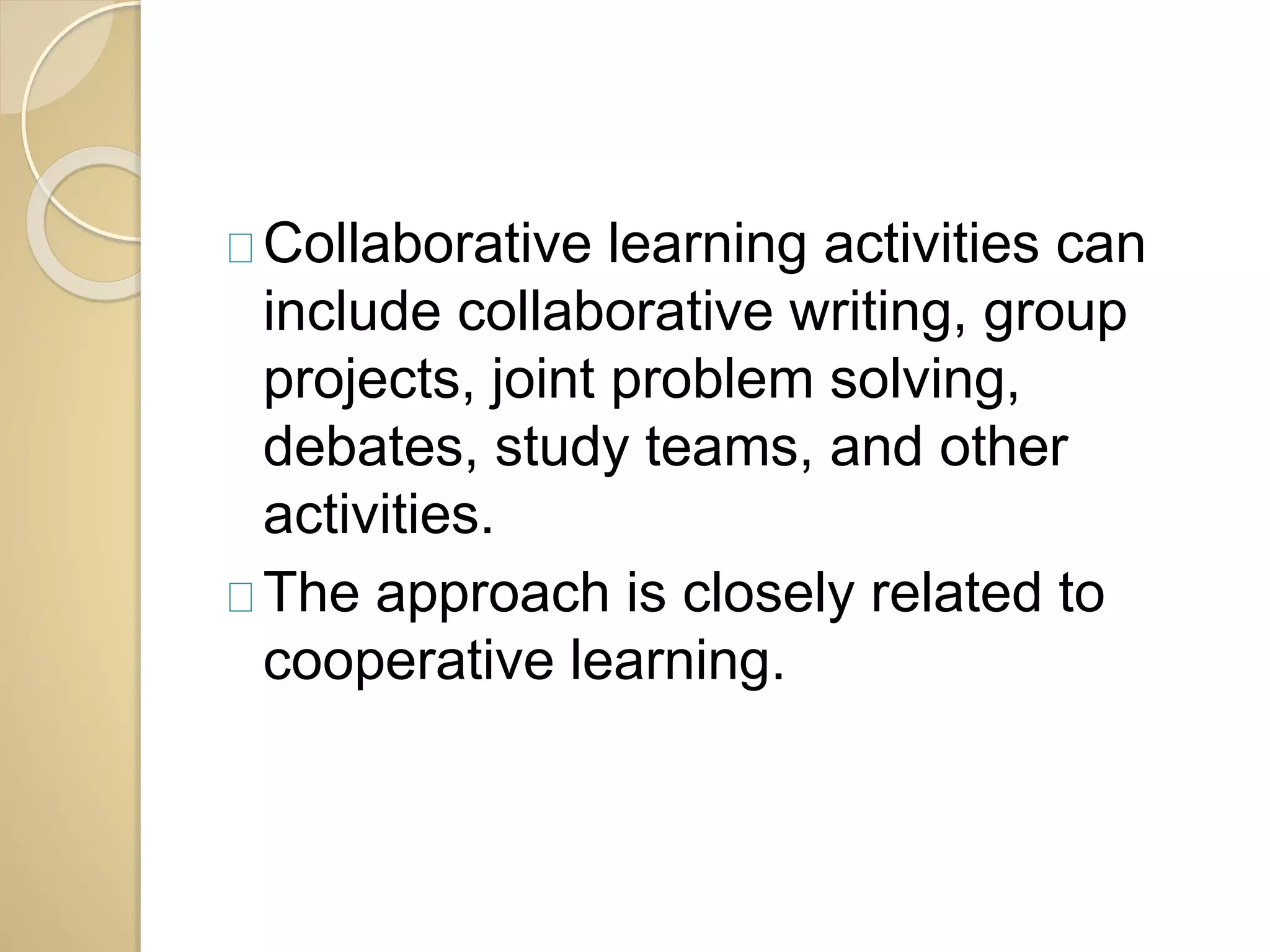 Collaborative learning activities can 
include collaborative writing, group 
projects, joint problem solving, 
debates, study teams, and other 
activities. 
The approach is closely related to 
cooperative learning. 
 
