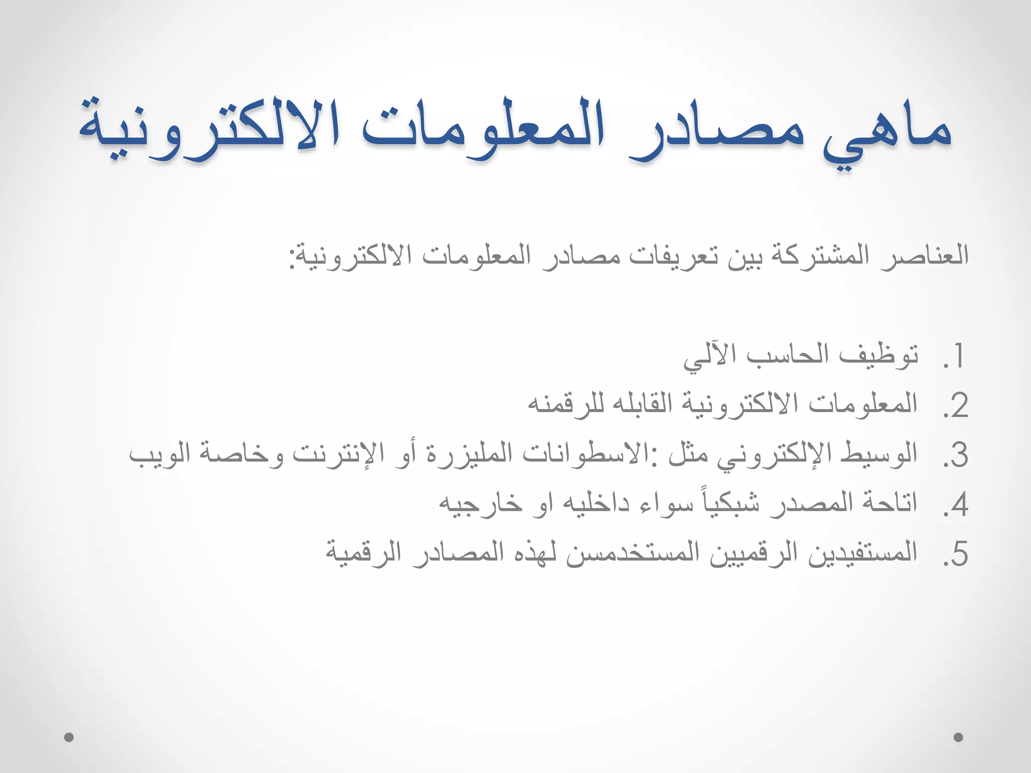 ماهي مصادر المعلومات الالكترونية 
العناصر المشتركة بين تعريفات مصادر المعلومات الالكترونية: 
1. توظيف الحاسب الآلي 
2. المعلومات الالكترونية القابله للرقمنه 
3. الوسيط الإلكتروني مثل :الاسطوانات المليزرة أو الإنترنت وخاصة الويب 
4. اتاحة المصدر شبكياً سواء داخليه او خارجيه 
5. المستفيدين الرقميين المستخدمسن لهذه المصادر الرقمية 
 