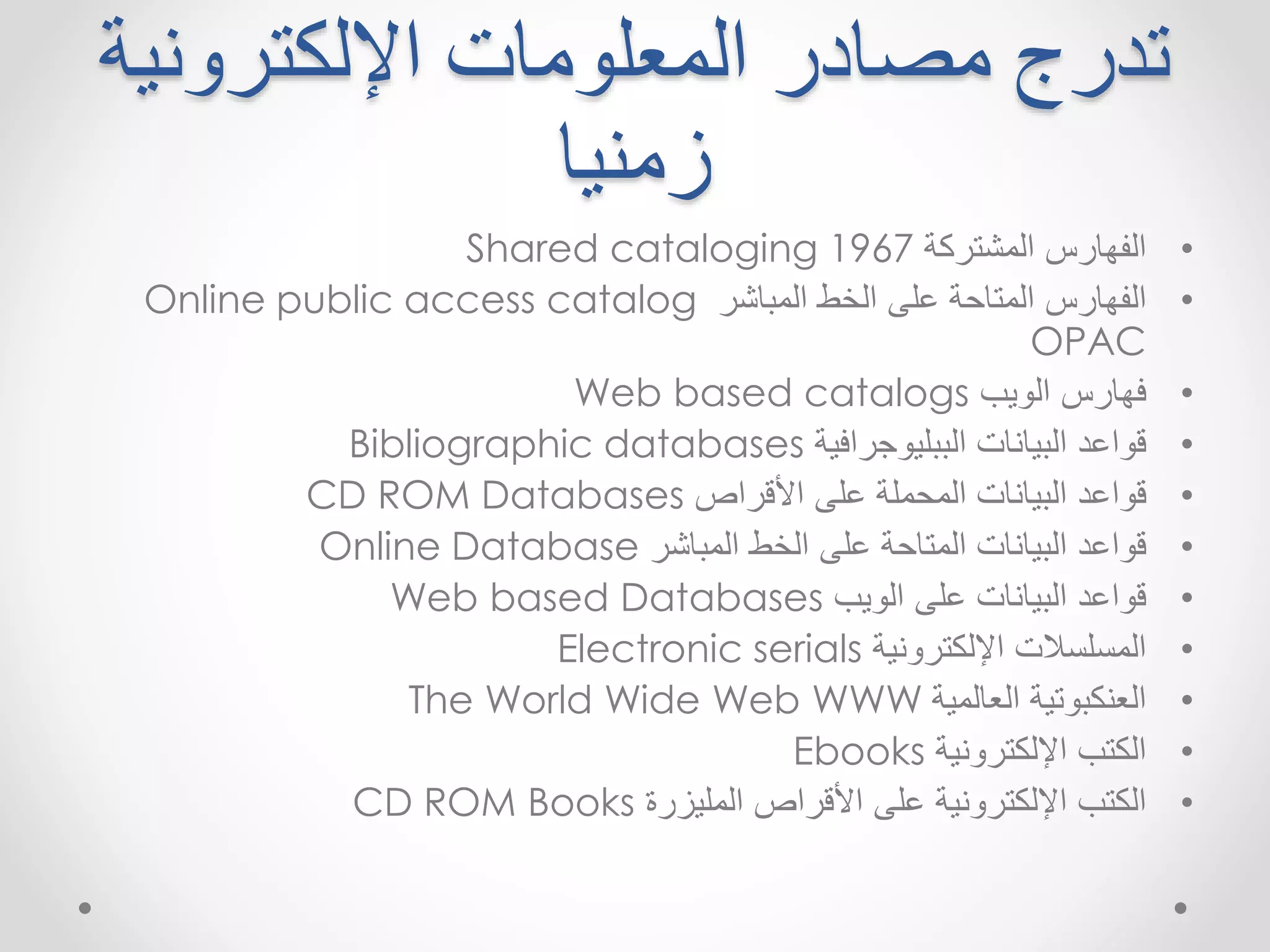 تدرج مصادر المعلومات الإلكترونية 
زمنيا 
Shared cataloging • الفهارس المشتركة 1967 
Online public access catalog • الفهارس المتاحة على الخط المباشر 
OPAC 
Web based catalogs • فهارس الويب 
Bibliographic databases • قواعد البيانات الببليوجرافية 
CD ROM Databases • قواعد البيانات المحملة على الأقراص 
Online Database • قواعد البيانات المتاحة على الخط المباشر 
Web based Databases • قواعد البيانات على الويب 
Electronic serials • المسلسلات الإلكترونية 
The World Wide Web WWW • العنكبوتية العالمية 
Ebooks • الكتب الإلكترونية 
CD ROM Books • الكتب الإلكترونية على الأقراص المليزرة 
 