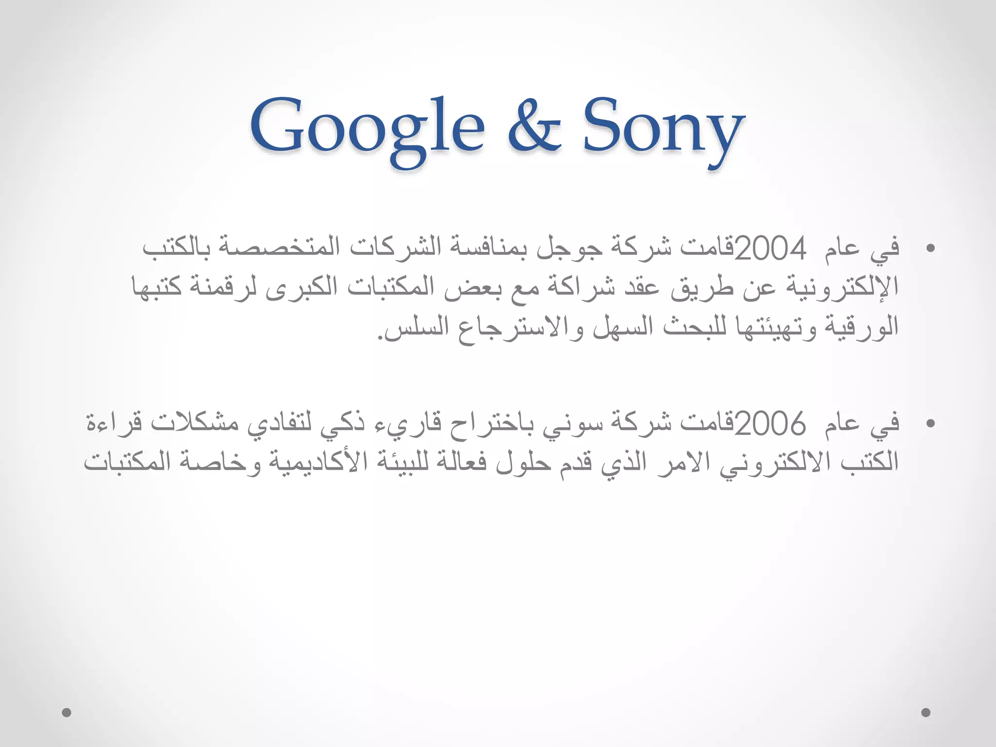 Google & Sony 
• في عام 2004 قامت شركة جوجل بمنافسة الشركات المتخصصة بالكتب 
الإلكترونية عن طريق عقد شراكة مع بعض المكتبات الكبرى لرقمنة كتبها 
الورقية وتهيئتها للبحث السهل والاسترجاع السلس. 
• في عام 2006 قامت شركة سوني باختراح قاريء ذكي لتفادي مشكلات قراءة 
الكتب الالكتروني الامر الذي قدم حلول فعالة للبيئة الأكاديمية وخاصة المكتبات 
 