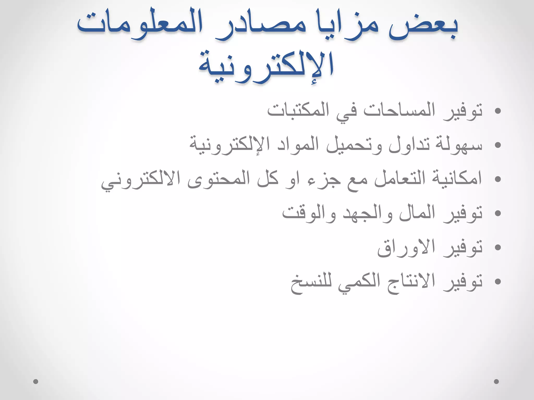 بعضمزايا مصادر المعلومات 
الإلكترونية 
• توفير المساحات في المكتبات 
• سهولة تداول وتحميل المواد الإلكترونية 
• امكانية التعامل مع جزء او كل المحتوى الالكتروني 
• توفير المال والجهد والوقت 
• توفير الاوراق 
• توفير الانتاج الكمي للنسخ 
 