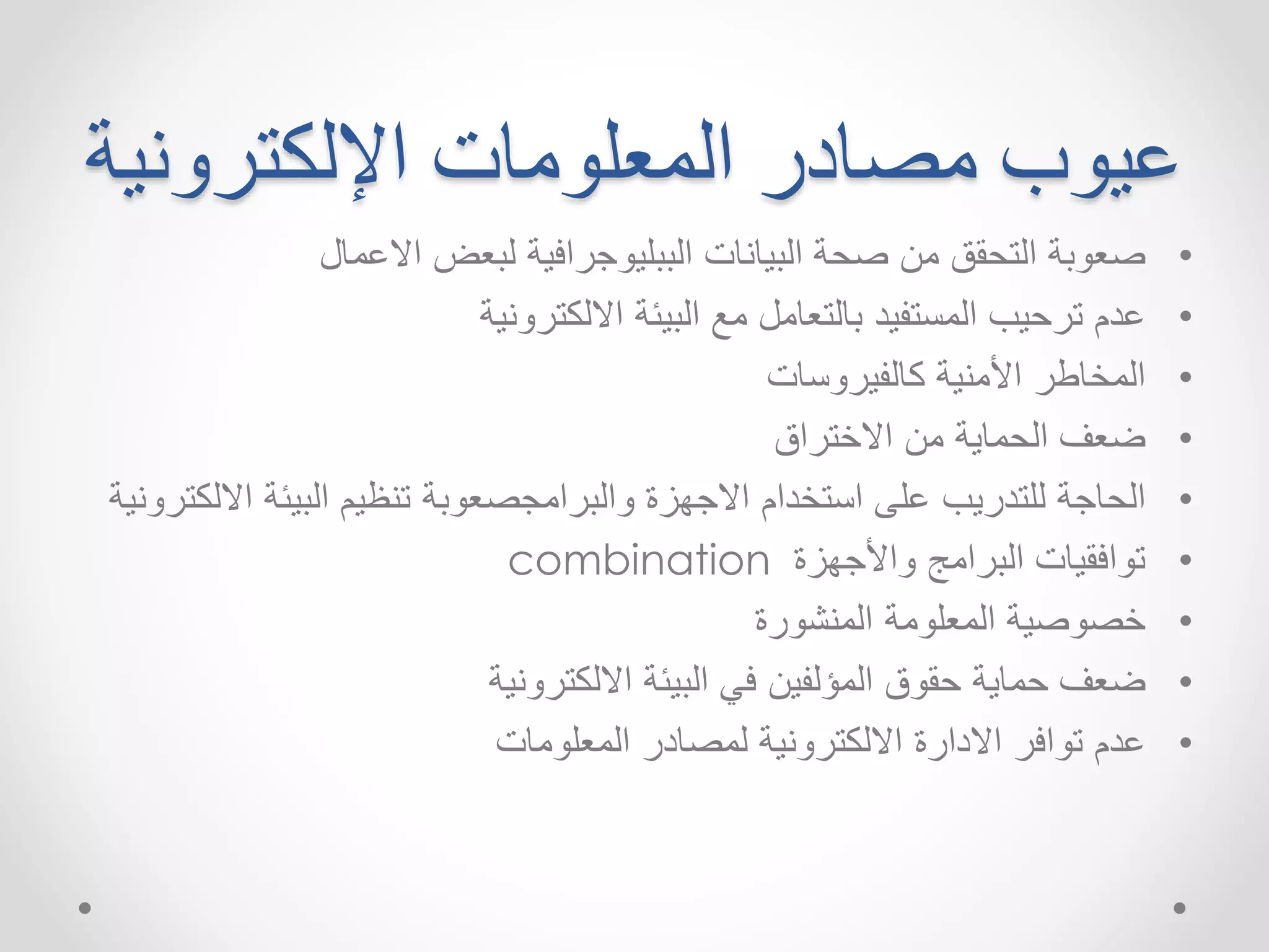 عيوب مصادر المعلومات الإلكترونية 
• صعوبة التحقق من صحة البيانات الببليوجرافية لبعض الاعمال 
• عدم ترحيب المستفيد بالتعامل مع البيئة الالكترونية 
• المخاطر الأمنية كالفيروسات 
• ضعف الحماية من الاختراق 
• الحاجة للتدريب على استخدام الاجهزة والبرامجصعوبة تنظيم البيئة الالكترونية 
combination • توافقيات البرامج والأجهزة 
• خصوصية المعلومة المنشورة 
• ضعف حماية حقوق المؤلفين في البيئة الالكترونية 
• عدم توافر الادارة الالكترونية لمصادر المعلومات 
 