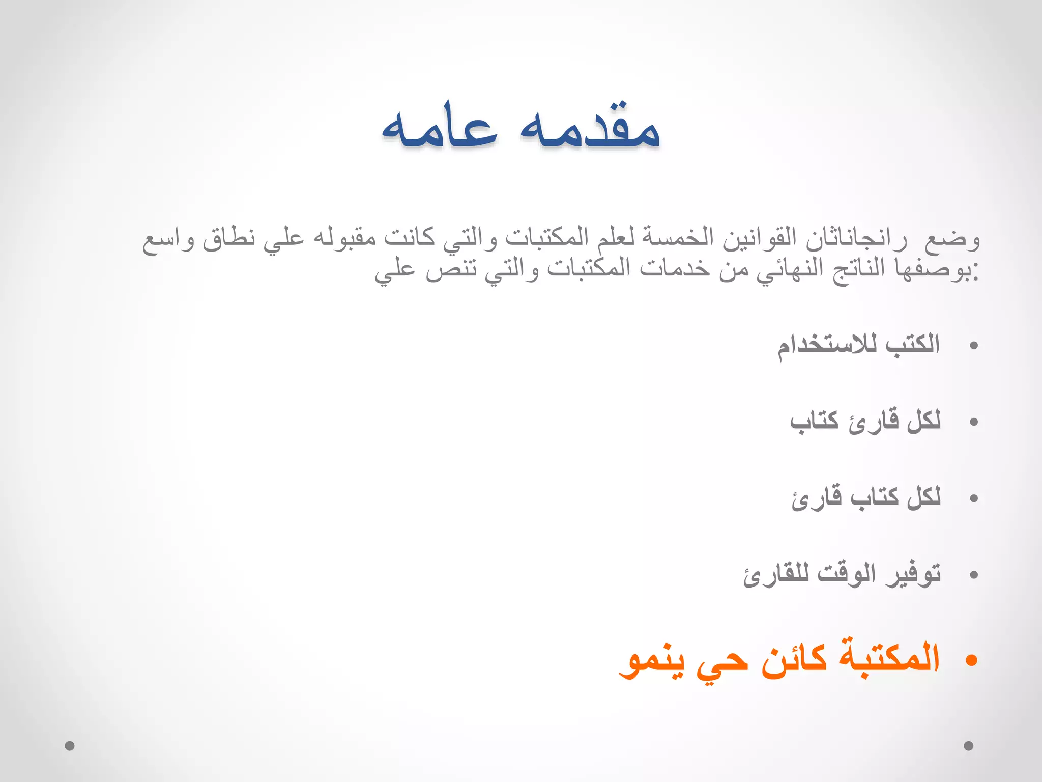 مقدمه عامه 
وضع رانجاناثان القوانين الخمسة لعلم المكتبات والتي كانت مقبوله علي نطاق واسع 
:بوصفها الناتج النهائي من خدمات المكتبات والتي تنص علي 
• الكتب للاستخدام 
• لكل قارئ كتاب 
• لكل كتاب قارئ 
• توفير الوقت للقارئ 
• المكتبة كائن حي ينمو 
 