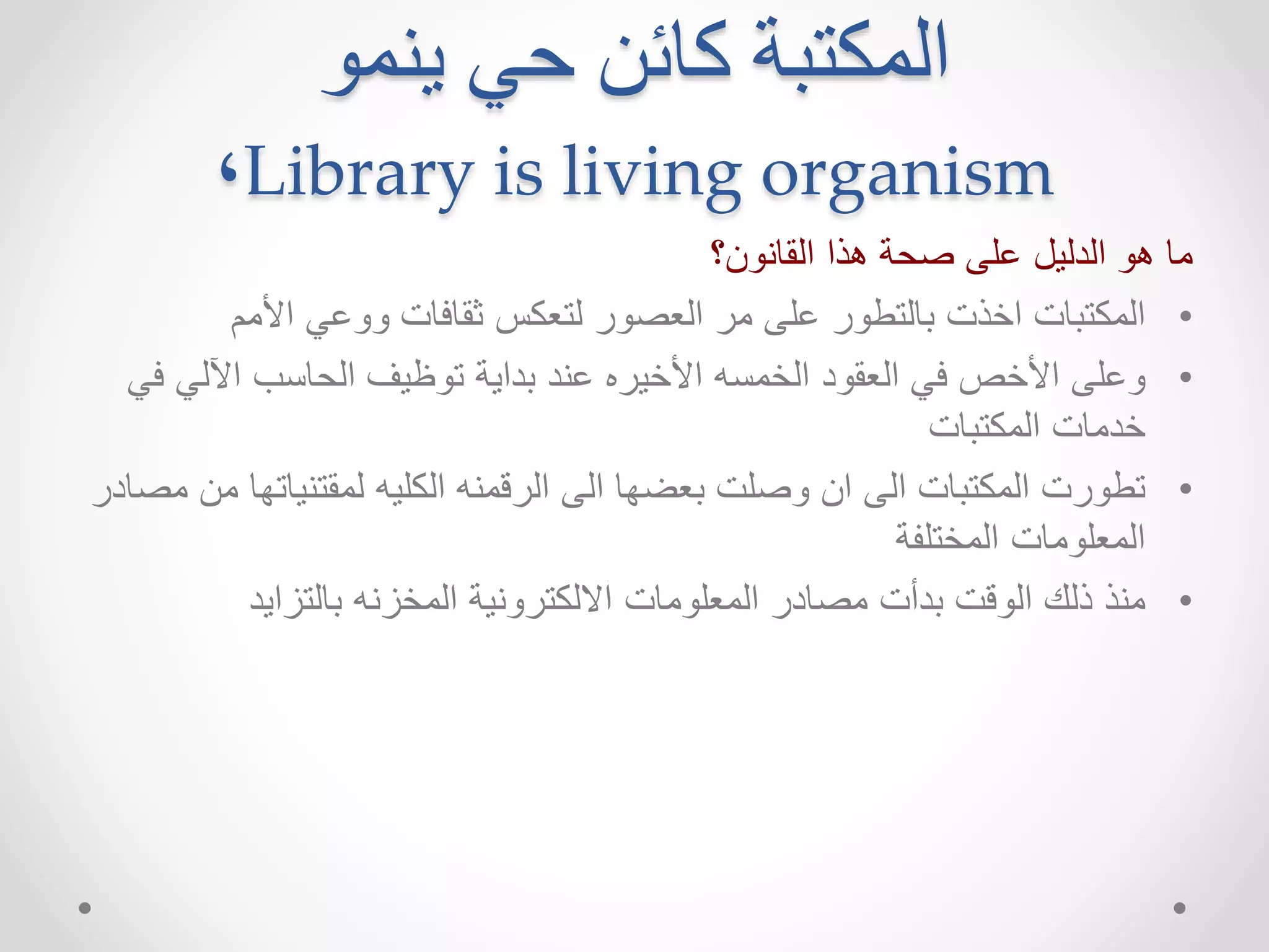 المكتبة كائن حي ينمو 
٬Library is living organism 
ما هو الدليل على صحة هذا القانون؟ 
• المكتبات اخذت بالتطور على مر العصور لتعكس ثقافات ووعي الأمم 
• وعلى الأخص في العقود الخمسه الأخيره عند بداية توظيف الحاسب الآلي في 
خدمات المكتبات 
• تطورت المكتبات الى ان وصلت بعضها الى الرقمنه الكليه لمقتنياتها من مصادر 
المعلومات المختلفة 
• منذ ذلك الوقت بدأت مصادر المعلومات الالكترونية المخزنه بالتزايد 
 