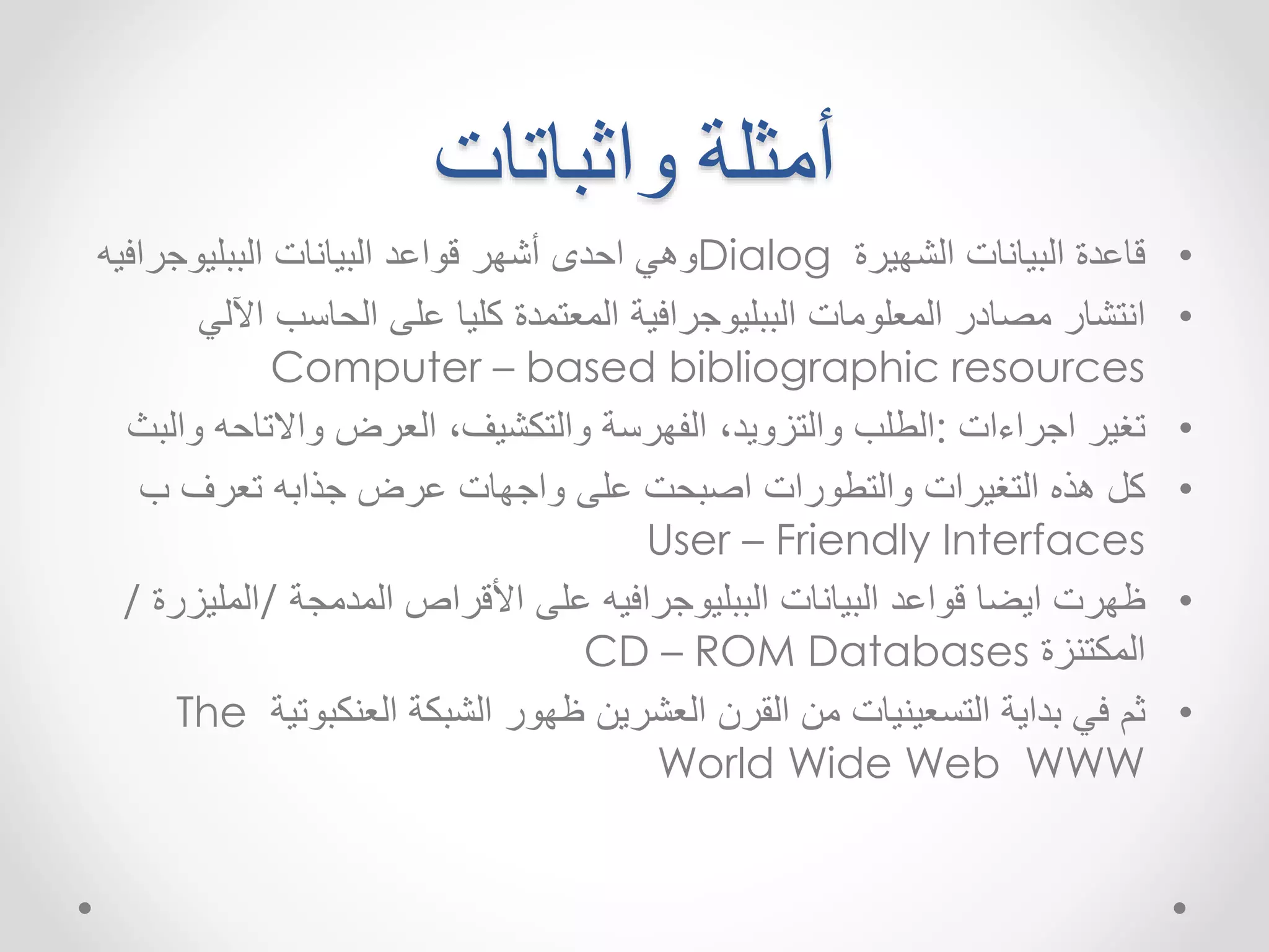 أمثلة واثباتات 
وهي احدى أشهر قواعد البيانات الببليوجرافيه Dialog • قاعدة البيانات الشهيرة 
• انتشار مصادر المعلومات الببليوجرافية المعتمدة كليا على الحاسب الآلي 
Computer – based bibliographic resources 
• تغير اجراءات :الطلب والتزويد ٬ الفهرسة والتكشيف ٬ العرض والاتاحه والبث 
• كل هذه التغيرات والتطورات اصبحت على واجهات عرضجذابه تعرف ب 
User – Friendly Interfaces 
• ظهرت ايضا قواعد البيانات الببليوجرافيه على الأقراصالمدمجة /المليزرة / 
CD – ROM Databases المكتنزة 
The • ثم في بداية التسعينيات من القرن العشرين ظهور الشبكة العنكبوتية 
World Wide Web WWW 
 
