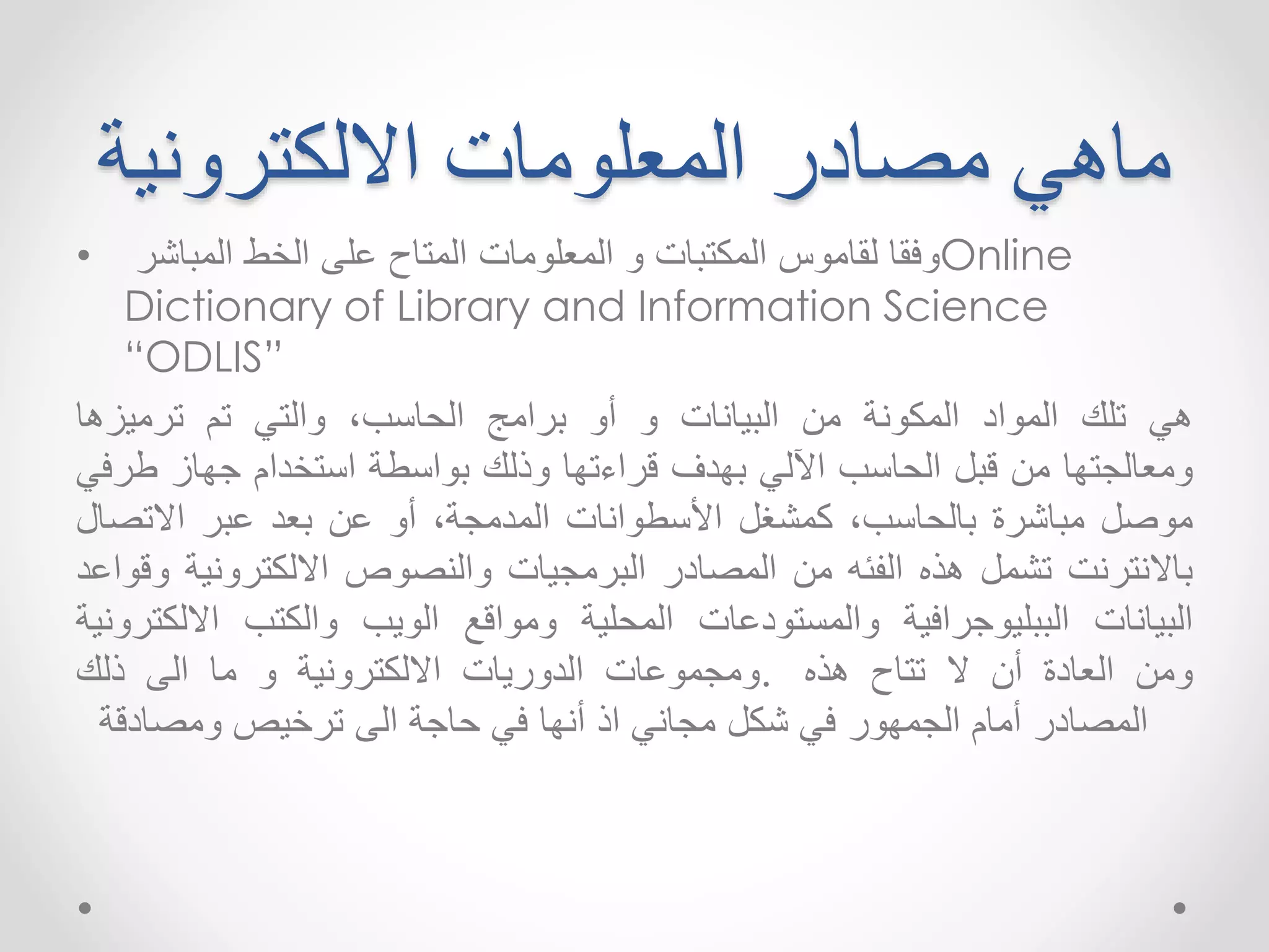 ماهي مصادر المعلومات الالكترونية 
وفقا لقاموس المكتبات و المعلومات المتاح على الخط المباشر • Online 
Dictionary of Library and Information Science 
“ODLIS” 
هي تلك المواد المكونة من البيانات و أو برامج الحاسب ٬ والتي تم ترميزها 
ومعالجتها من قبل الحاسب الآلي بهدف قراءتها وذلك بواسطة استخدام جهاز طرفي 
موصل مباشرة بالحاسب ٬ كمشغل الأسطوانات المدمجة ٬ أو عن بعد عبر الاتصال 
بالانترنت تشمل هذه الفئه من المصادر البرمجيات والنصوص الالكترونية وقواعد 
البيانات الببليوجرافية والمستودعات المحلية ومواقع الويب والكتب الالكترونية 
ومن العادة أن لا تتاح هذه .ومجموعات الدوريات الالكترونية و ما الى ذلك 
المصادر أمام الجمهور في شكل مجاني اذ أنها في حاجة الى ترخيصومصادقة 
 