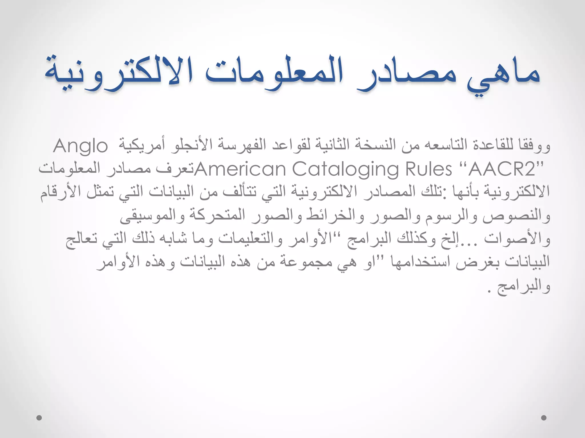 ماهي مصادر المعلومات الالكترونية 
Anglo ووفقا للقاعدة التاسعه من النسخة الثانية لقواعد الفهرسة الأنجلو أمريكية 
تعرف مصادر المعلومات American Cataloging Rules “AACR2” 
الالكترونية بأنها :تلك المصادر الالكترونية التي تتألف من البيانات التي تمثل الأرقام 
والنصوص والرسوم والصور والخرائط والصور المتحركة والموسيقى 
والأصوات …إلخ وكذلك البرامج “الأوامر والتعليمات وما شابه ذلك التي تعالج 
البيانات بغرضاستخدامها ”او هي مجموعة من هذه البيانات وهذه الأوامر 
والبرامج . 
 