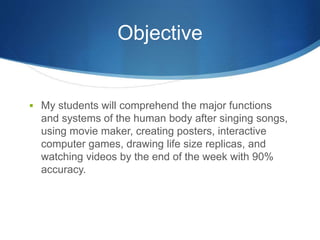 Objective 
 My students will comprehend the major functions 
and systems of the human body after singing songs, 
using movie maker, creating posters, interactive 
computer games, drawing life size replicas, and 
watching videos by the end of the week with 90% 
accuracy. 
 