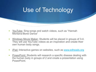 Use of Technology 
 YouTube: Sing songs and watch videos, such as “Hannah 
Montana-Bone Dance” 
 Windows Movie Maker: Students will be placed in groups of 3-4. 
They will use YouTube videos as an inspiration and create their 
own human body songs. 
 iPad: Interactive games on websites, such as www.edheads.org 
 PowerPoint: Students will research a specific disease dealing with 
the human body in groups of 2 and create a presentation using 
PowerPoint. 
 