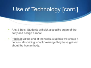 Use of Technology [cont.] 
 Arts & Bots: Students will pick a specific organ of the 
body and design a robot. 
 Podcast: At the end of the week, students will create a 
podcast describing what knowledge they have gained 
about the human body. 
 