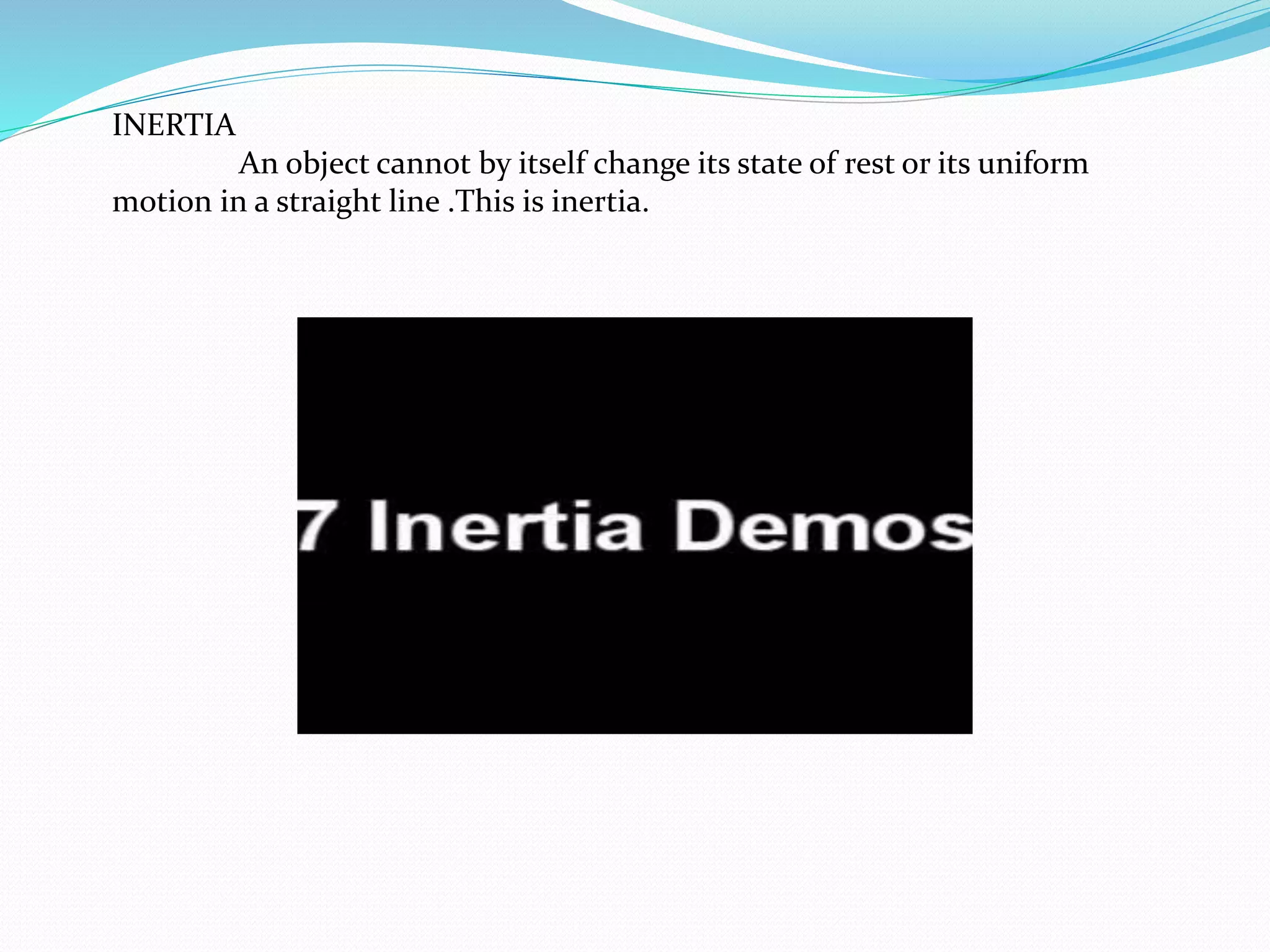 INERTIA 
An object cannot by itself change its state of rest or its uniform 
motion in a straight line .This is inertia. 
 