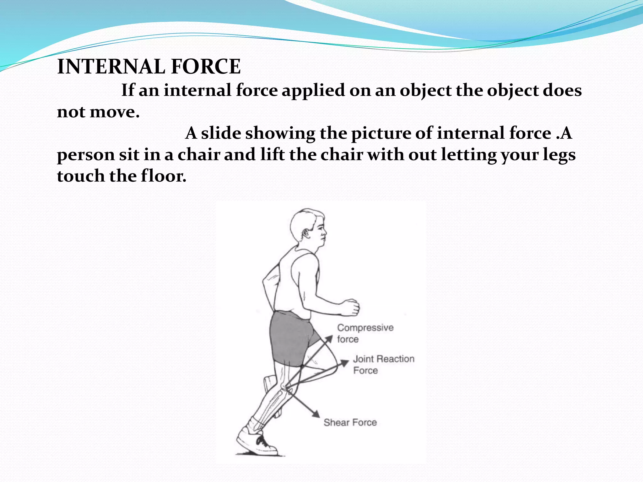 INTERNAL FORCE 
If an internal force applied on an object the object does 
not move. 
A slide showing the picture of internal force .A 
person sit in a chair and lift the chair with out letting your legs 
touch the floor. 
 