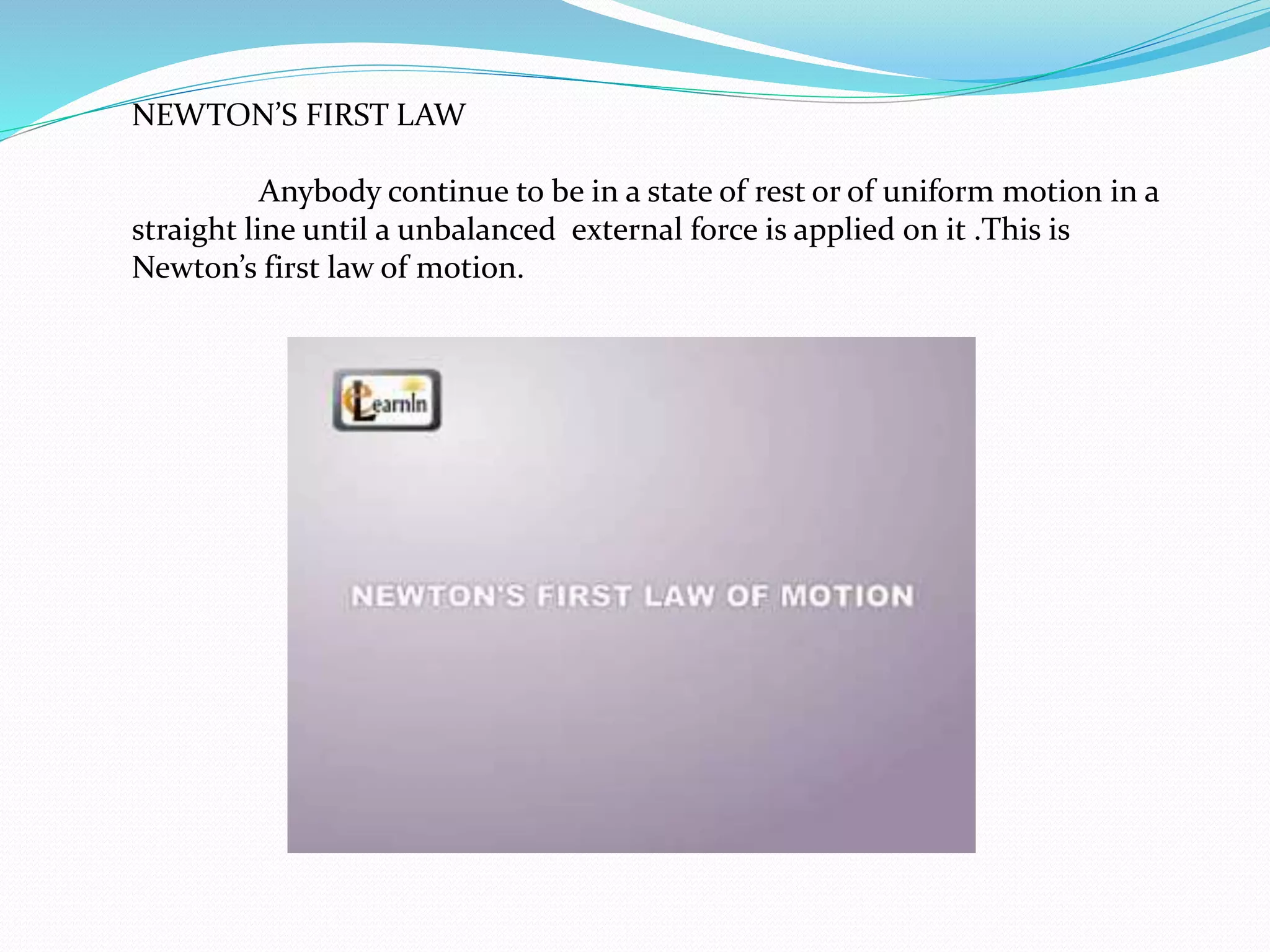 NEWTON’S FIRST LAW 
Anybody continue to be in a state of rest or of uniform motion in a 
straight line until a unbalanced external force is applied on it .This is 
Newton’s first law of motion. 
 