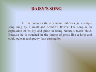 In this poem as its very name indicates ,is a simple 
song sung by a small and beautiful flower. The song is an 
expression of its joy and pride in being Nature’s foster child. 
Because he is couched in the throne of grass like a king and 
could ogle at each pretty lass passing by. 
 