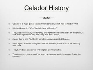 Celador History 
 Celador is a huge global entertainment company which was formed in 1983. 
 It is best known for “Who Wants to be a Millionaire?” 
 They also successfully sued Disney over rights of who wants to be an millionaire, it 
took them 6 years but they won, they won $320 million, 
 Jasper Carrot and Paul Smith were the ones who created Celador. 
 It has eight Oscars including best director and best picture in 2009 for Slumdog 
Millionaire. 
 They have been taken over by Complete Communication 
 They have brought there self back so now they are and independent Production 
company, 
 