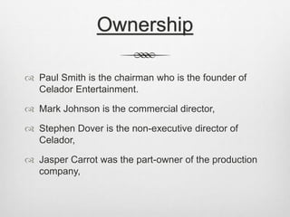 Ownership 
 Paul Smith is the chairman who is the founder of 
Celador Entertainment. 
 Mark Johnson is the commercial director, 
 Stephen Dover is the non-executive director of 
Celador, 
 Jasper Carrot was the part-owner of the production 
company, 
 