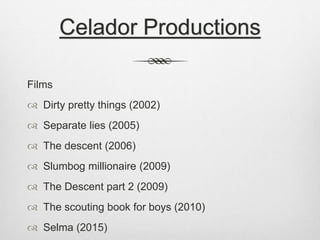 Celador Productions 
Films 
 Dirty pretty things (2002) 
 Separate lies (2005) 
 The descent (2006) 
 Slumbog millionaire (2009) 
 The Descent part 2 (2009) 
 The scouting book for boys (2010) 
 Selma (2015) 
 