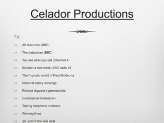Celador Productions 
T.V. 
 All about me (BBC) 
 The detectives (BBC) 
 You are what you eat (Channel 4) 
 Its bean a bad week (BBC radio 2) 
 The hypnotic world of Paul McKenna 
 National lottery winnings 
 Richard digance’s greatest bits 
 Commercial breakdown 
 Talking telephone numbers 
 Winning lines 
 Joi, you're the real deal 
 
