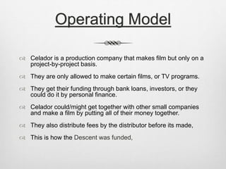 Operating Model 
 Celador is a production company that makes film but only on a 
project-by-project basis. 
 They are only allowed to make certain films, or TV programs. 
 They get their funding through bank loans, investors, or they 
could do it by personal finance. 
 Celador could/might get together with other small companies 
and make a film by putting all of their money together. 
 They also distribute fees by the distributor before its made, 
 This is how the Descent was funded, 
 