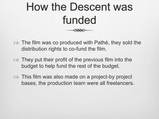 How the Descent was 
funded 
 The film was co produced with Pathé, they sold the 
distribution rights to co-fund the film. 
 They put their profit of the previous film into the 
budget to help fund the rest of the budget. 
 This film was also made on a project-by project 
bases, the production team were all freelancers. 
 
