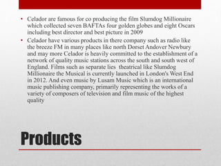 • Celador are famous for co producing the film Slumdog Millionaire 
which collected seven BAFTAs four golden globes and eight Oscars 
including best director and best picture in 2009 
• Celador have various products in there company such as radio like 
the breeze FM in many places like north Dorset Andover Newbury 
and may more Celador is heavily committed to the establishment of a 
network of quality music stations across the south and south west of 
England. Films such as separate lies theatrical like Slumdog 
Millionaire the Musical is currently launched in London's West End 
in 2012. And even music by Lusam Music which is an international 
music publishing company, primarily representing the works of a 
variety of composers of television and film music of the highest 
quality 
Products 
 