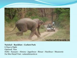 Nainital C Ranikhet C Corbett Park 
6 Days/5 Night 
Optional Tour 
Delhi C Kausani C Almora C Jogeshwar C Binsar C Haridwar C Mussoorie 
For Mre Detail Visit : vedanshitravels.in 
 