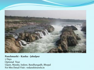 Panchmarhi C Kanha C Jabalpur 
7 Days 
Optional Tour 
Ujjain, Mandu, Indore, Bandhavgadh, Bhopal 
For Mre Detail Visit : vedanshitravels.in 
 