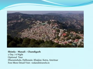 Shimla CManali C Chandigarh 
7 Day / 6 Night 
Optional Tour 
Dharamshala, Dalhousie, Khajjiar, Katra, Amritsar 
Fore More Detail Visit : vedanshitravels.in 
 