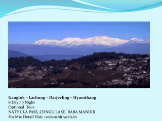 Gangtok C Lachung C Darjeeling C Hyumthang 
8 Day / 7 Night 
Optional Tour 
NATHULA PASS, CHNGU LAKE, BABA MANDIR 
For Mre Detail Visit : vedanshitravels.in 
 