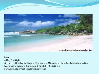 Goa 
4 Day / 3 Night 
Attractive Beach city, Baga C Calangute C Miramar C Dona Paula beaches in Goa. 
Mahabaleshwar and Lonavala Beautiful Hill stations 
For Mre Detail Visit : vedanshitravels.in 
 