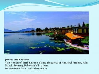 Jammu and Kashmir 
Visit Heaven-of-Earth Kashmir, Shimla the capital of Himachal Pradesh, Kulu 
Manali, Rohtang, Dalhousie hill stations. 
For Mre Detail Visit : vedanshitravels.in 
 