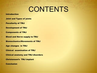 CONTENTS 
 Introduction 
 Joint and Types of joints 
 Peculiarity of TMJ 
 Development of TMJ 
 Components of TMJ 
 Blood and Nerve supply to TMJ 
 Biomechanics/Movements of TMJ 
 Age changes in TMJ 
 Clinical examination of TMJ 
 Clinical anatomy and TMJ disorders 
 Christensen’s TMJ implant 
 Conclusion 
 