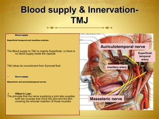 Blood supply & Innervation- 
TMJ 
 Blood supply: 
Superficial temporal and maxillary arteries 
The Blood supply to TMJ is majorly Superficial, i.e there is 
no blood supply inside the capsule 
TMJ takes its nourishment from Synovial fluid 
 Nerve supply: 
Masseteric and auriculotemporal nerves 
 Hilton’s Law: 
The principle that the nerve supplying a joint also supplies 
both the muscles that move the joint and the skin 
covering the articular insertion of those muscles 
Auriculotemporal nerve 
maxillary artery 
Masseteric nerve 
Superficial 
temporal 
artery 
 