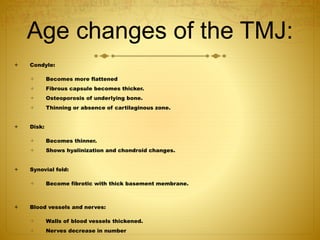Age changes of the TMJ: 
 Condyle: 
 Becomes more flattened 
 Fibrous capsule becomes thicker. 
 Osteoporosis of underlying bone. 
 Thinning or absence of cartilaginous zone. 
 Disk: 
 Becomes thinner. 
 Shows hyalinization and chondroid changes. 
 Synovial fold: 
 Become fibrotic with thick basement membrane. 
 Blood vessels and nerves: 
 Walls of blood vessels thickened. 
 Nerves decrease in number 
 