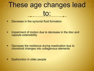 These age changes lead 
to: 
 Decrease in the synovial fluid formation 
 Impairment of motion due to decrease in the disc and 
capsule extensibility 
 Decrease the resilience during mastication due to 
chondroid changes into collagenous elements 
 Dysfunction in older people 
 