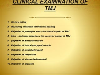 CLINICAL EXAMINATION OF 
TMJ 
1. History taking 
2. Measuring maximum interincisal opening 
3. Palpation of pretragus area ; the lateral aspect of TMJ 
4. Intra – auricular palpation ; the posterior aspect of TMJ 
5. palpation of masseter muscle 
6. Palpation of lateral pterygoid muscle 
7. Palpation of medial pterygoid 
8. Palpation of temporalis 
9. Palpation of sternocliedomastoid 
10. Palpation of digastric 
 