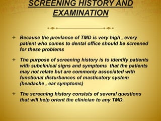 SCREENING HISTORY AND 
EXAMINATION 
 Because the prevlance of TMD is very high , every 
patient who comes to dental office should be screened 
for these problems 
 The purpose of screening history is to identify patients 
with subclinical signs and symptoms that the patients 
may not relate but are commonly associated with 
functional disturbances of masticatory system 
(headache , ear symptoms) 
 The screening history consists of several questions 
that will help orient the clinician to any TMD. 
 
