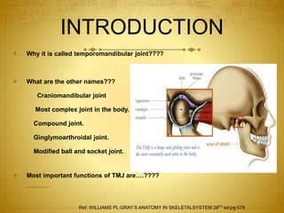 INTRODUCTION 
 Why it is called temporomandibular joint???? 
 What are the other names??? 
Craniomandibular joint 
Most complex joint in the body. 
Compound joint. 
Ginglymoarthroidal joint. 
Modified ball and socket joint. 
 Most important functions of TMJ are….???? 
 Unique in that it constitutes of two separate joints anatomically a 
Ref: WILLIAMS PL:GRAY’S ANATOMY IN SKELETALSYSTEM;38TH ed;pg:578 
 